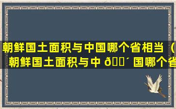 朝鲜国土面积与中国哪个省相当（朝鲜国土面积与中 🐴 国哪个省 🐕 相当呢）